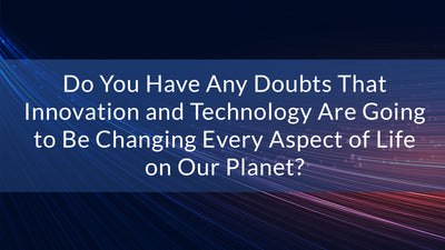 Do You Have Any Doubts That Innovation and Technology Are Going to Be Changing Every Aspect of Life on Our Planet?